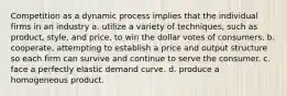 Competition as a dynamic process implies that the individual firms in an industry a. utilize a variety of techniques, such as product, style, and price, to win the dollar votes of consumers. b. cooperate, attempting to establish a price and output structure so each firm can survive and continue to serve the consumer. c. face a perfectly elastic demand curve. d. produce a homogeneous product.