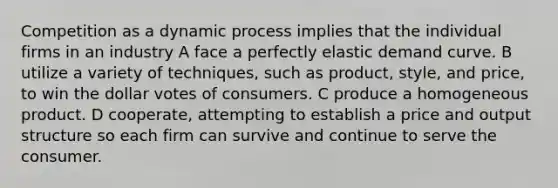 Competition as a dynamic process implies that the individual firms in an industry A face a perfectly elastic demand curve. B utilize a variety of techniques, such as product, style, and price, to win the dollar votes of consumers. C produce a homogeneous product. D cooperate, attempting to establish a price and output structure so each firm can survive and continue to serve the consumer.