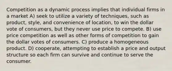 Competition as a dynamic process implies that individual firms in a market A) seek to utilize a variety of techniques, such as product, style, and convenience of location, to win the dollar vote of consumers, but they never use price to compete. B) use price competition as well as other forms of competition to gain the dollar votes of consumers. C) produce a homogeneous product. D) cooperate, attempting to establish a price and output structure so each firm can survive and continue to serve the consumer.