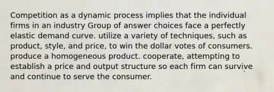 Competition as a dynamic process implies that the individual firms in an industry Group of answer choices face a perfectly elastic demand curve. utilize a variety of techniques, such as product, style, and price, to win the dollar votes of consumers. produce a homogeneous product. cooperate, attempting to establish a price and output structure so each firm can survive and continue to serve the consumer.