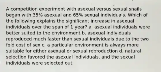 A competition experiment with asexual versus sexual snails began with 35% asexual and 65% sexual individuals. Which of the following explains the significant increase in asexual individuals over the span of 1 year? a. asexual individuals were better suited to the environment b. asexual individuals reproduced much faster than sexual individuals due to the two fold cost of sex c. a particular environment is always more suitable for either asexual or sexual reproduction d. natural selection favored the asexual individuals, and the sexual individuals were selected out