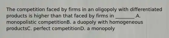 The competition faced by firms in an oligopoly with differentiated products is higher than that faced by firms in ________.A. monopolistic competitionB. a duopoly with homogeneous productsC. perfect competitionD. a monopoly