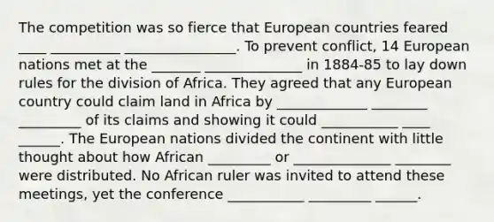 The competition was so fierce that European countries feared ____ __________ ________________. To prevent conflict, 14 European nations met at the _______ ______________ in 1884-85 to lay down rules for the division of Africa. They agreed that any European country could claim land in Africa by _____________ ________ _________ of its claims and showing it could ___________ ____ ______. The European nations divided the continent with little thought about how African _________ or ______________ ________ were distributed. No African ruler was invited to attend these meetings, yet the conference ___________ _________ ______.