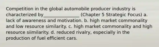 Competition in the global automobile producer industry is characterized by________________ (Chapter 5 Strategic Focus) a. lack of awareness and motivation. b. high market commonality and low resource similarity. c. high market commonality and high resource siimilarity. d. reduced rivalry, especially in the production of fuel efficient cars.