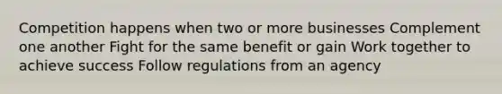 Competition happens when two or more businesses Complement one another Fight for the same benefit or gain Work together to achieve success Follow regulations from an agency