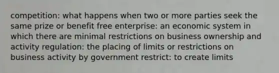 competition: what happens when two or more parties seek the same prize or benefit free enterprise: an economic system in which there are minimal restrictions on business ownership and activity regulation: the placing of limits or restrictions on business activity by government restrict: to create limits