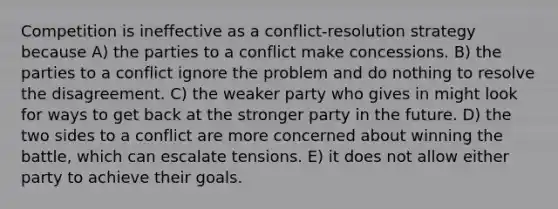 Competition is ineffective as a conflict-resolution strategy because A) the parties to a conflict make concessions. B) the parties to a conflict ignore the problem and do nothing to resolve the disagreement. C) the weaker party who gives in might look for ways to get back at the stronger party in the future. D) the two sides to a conflict are more concerned about winning the battle, which can escalate tensions. E) it does not allow either party to achieve their goals.