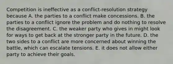 Competition is ineffective as a conflict-resolution strategy because A. the parties to a conflict make concessions. B. the parties to a conflict ignore the problem and do nothing to resolve the disagreement. C. the weaker party who gives in might look for ways to get back at the stronger party in the future. D. the two sides to a conflict are more concerned about winning the battle, which can escalate tensions. E. it does not allow either party to achieve their goals.