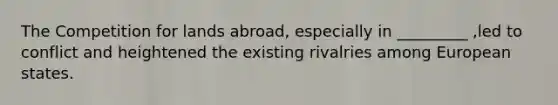 The Competition for lands abroad, especially in _________ ,led to conflict and heightened the existing rivalries among European states.