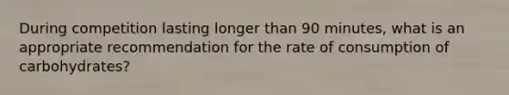 During competition lasting longer than 90 minutes, what is an appropriate recommendation for the rate of consumption of carbohydrates?