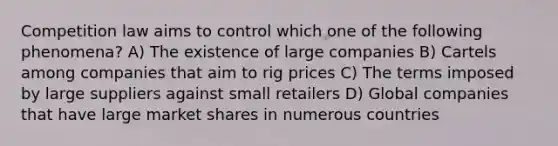 Competition law aims to control which one of the following phenomena? A) The existence of large companies B) Cartels among companies that aim to rig prices C) The terms imposed by large suppliers against small retailers D) Global companies that have large market shares in numerous countries