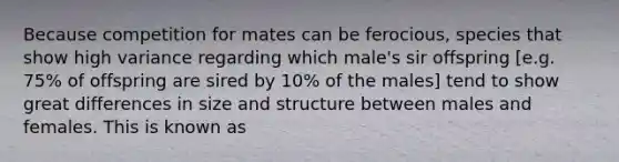 Because competition for mates can be ferocious, species that show high variance regarding which male's sir offspring [e.g. 75% of offspring are sired by 10% of the males] tend to show great differences in size and structure between males and females. This is known as