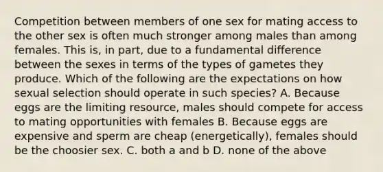 Competition between members of one sex for mating access to the other sex is often much stronger among males than among females. This is, in part, due to a fundamental difference between the sexes in terms of the types of gametes they produce. Which of the following are the expectations on how sexual selection should operate in such species? A. Because eggs are the limiting resource, males should compete for access to mating opportunities with females B. Because eggs are expensive and sperm are cheap (energetically), females should be the choosier sex. C. both a and b D. none of the above