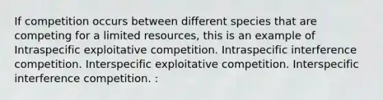 If competition occurs between different species that are competing for a limited resources, this is an example of Intraspecific exploitative competition. Intraspecific interference competition. Interspecific exploitative competition. Interspecific interference competition. :