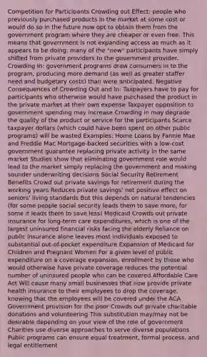 Competition for Participants Crowding out Effect: people who previously purchased products in the market at some cost or would do so in the future now opt to obtain them from the government program where they are cheaper or even free. This means that government is not expanding access as much as it appears to be doing; many of the "new" participants have simply shifted from private providers to the government provider. Crowding In: government programs draw consumers in to the program, producing more demand (as well as greater staffer need and budgetary costs) than were anticipated. Negative Consequences of Crowding Out and In: Taxpayers have to pay for participants who otherwise would have purchased the product in the private market at their own expense Taxpayer opposition to government spending may increase Crowding in may degrade the quality of the product or service for the participants Scarce taxpayer dollars (which could have been spent on other public programs) will be wasted Examples: Home Loans by Fannie Mae and Freddie Mac Mortgage-backed securities with a low-cost government guarantee replacing private activity in the same market Studies show that eliminating government role would lead to the market simply replacing the government and making sounder underwriting decisions Social Security Retirement Benefits Crowd out private savings for retirement during the working years Reduces private savings' net positive effect on seniors' living standards But this depends on natural tendencies (for some people social security leads them to save more, for some it leads them to save less) Medicaid Crowds out private insurance for long-term care expenditures, which is one of the largest uninsured financial risks facing the elderly Reliance on public insurance alone leaves most individuals exposed to substantial out-of-pocket expenditure Expansion of Medicaid for Children and Pregnant Women For a given level of public expenditure on a coverage expansion, enrollment by those who would otherwise have private coverage reduces the potential number of uninsured people who can be covered Affordable Care Act Will cause many small businesses that now provide private health insurance to their employees to drop the coverage, knowing that the employees will be covered under the ACA Government provision for the poor Crowds out private charitable donations and volunteering This substitution may/may not be desirable depending on your view of the role of government Charities use diverse approaches to serve diverse populations Public programs can ensure equal treatment, formal process, and legal entitlement