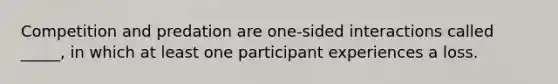 Competition and predation are one-sided interactions called _____, in which at least one participant experiences a loss.