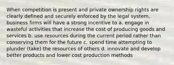 When competition is present and private ownership rights are clearly defined and securely enforced by the legal system, business firms will have a strong incentive to a. engage in wasteful activities that increase the cost of producing goods and services b. use resources during the current period rather than conserving them for the future c. spend time attempting to plunder (take) the resources of others d. innovate and develop better products and lower cost production methods