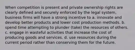 When competition is present and private ownership rights are clearly defined and securely enforced by the legal system, business firms will have a strong incentive to a. innovate and develop better products and lower cost production methods. b. spend time attempting to plunder (take) the resources of others. c. engage in wasteful activities that increase the cost of producing goods and services. d. use resources during the current period rather than conserving them for the future.