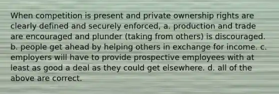 When competition is present and private ownership rights are clearly defined and securely enforced, a. production and trade are encouraged and plunder (taking from others) is discouraged. b. people get ahead by helping others in exchange for income. c. employers will have to provide prospective employees with at least as good a deal as they could get elsewhere. d. all of the above are correct.