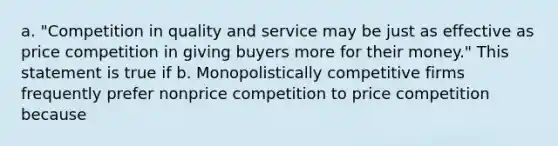 a. "Competition in quality and service may be just as effective as price competition in giving buyers more for their money." This statement is true if b. Monopolistically competitive firms frequently prefer nonprice competition to price competition because