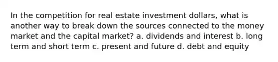 In the competition for real estate investment dollars, what is another way to break down the sources connected to the money market and the capital market? a. dividends and interest b. long term and short term c. present and future d. debt and equity