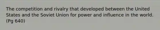 The competition and rivalry that developed between the United States and the Soviet Union for power and influence in the world. (Pg 640)