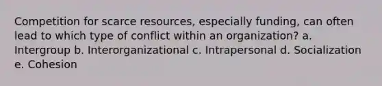 Competition for scarce resources, especially funding, can often lead to which type of conflict within an organization? a. Intergroup b. Interorganizational c. Intrapersonal d. Socialization e. Cohesion