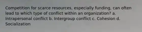 Competition for scarce resources, especially funding, can often lead to which type of conflict within an organization? a. Intrapersonal conflict b. Intergroup conflict c. Cohesion d. Socialization