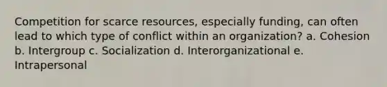 Competition for scarce resources, especially funding, can often lead to which type of conflict within an organization? a. Cohesion b. Intergroup c. Socialization d. Interorganizational e. Intrapersonal