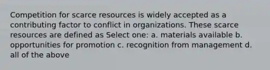 Competition for scarce resources is widely accepted as a contributing factor to conflict in organizations. These scarce resources are defined as Select one: a. materials available b. opportunities for promotion c. recognition from management d. all of the above