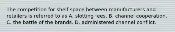 The competition for shelf space between manufacturers and retailers is referred to as A. slotting fees. B. channel cooperation. C. the battle of the brands. D. administered channel conflict.