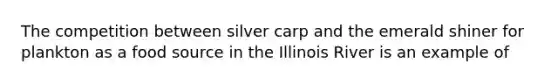 The competition between silver carp and the emerald shiner for plankton as a food source in the Illinois River is an example of