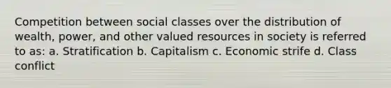 Competition between social classes over the distribution of wealth, power, and other valued resources in society is referred to as: a. Stratification b. Capitalism c. Economic strife d. Class conflict