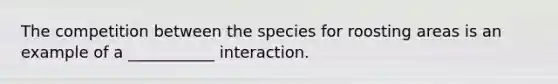 The competition between the species for roosting areas is an example of a ___________ interaction.