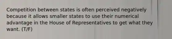 Competition between states is often perceived negatively because it allows smaller states to use their numerical advantage in the House of Representatives to get what they want. (T/F)