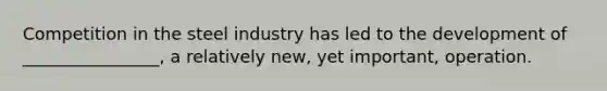 Competition in the steel industry has led to the development of ________________, a relatively new, yet important, operation.