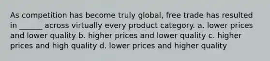 As competition has become truly global, free trade has resulted in ______ across virtually every product category. a. lower prices and lower quality b. higher prices and lower quality c. higher prices and high quality d. lower prices and higher quality