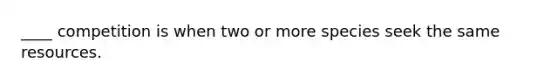____ competition is when two or more species seek the same resources.