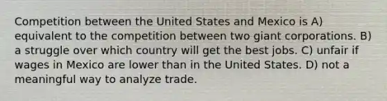 Competition between the United States and Mexico is A) equivalent to the competition between two giant corporations. B) a struggle over which country will get the best jobs. C) unfair if wages in Mexico are lower than in the United States. D) not a meaningful way to analyze trade.