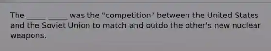 The _____ _____ was the "competition" between the United States and the Soviet Union to match and outdo the other's new nuclear weapons.