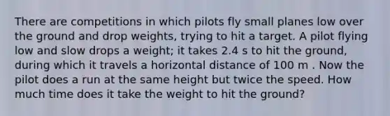 There are competitions in which pilots fly small planes low over the ground and drop weights, trying to hit a target. A pilot flying low and slow drops a weight; it takes 2.4 s to hit the ground, during which it travels a horizontal distance of 100 m . Now the pilot does a run at the same height but twice the speed. How much time does it take the weight to hit the ground?