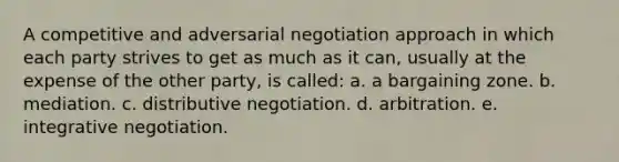 A competitive and adversarial negotiation approach in which each party strives to get as much as it can, usually at the expense of the other party, is called: a. a bargaining zone. b. mediation. c. distributive negotiation. d. arbitration. e. integrative negotiation.