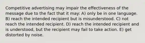 Competitive advertising may impair the effectiveness of the message due to the fact that it may: A) only be in one language. B) reach the intended recipient but is misunderstood. C) not reach the intended recipient. D) reach the intended recipient and is understood, but the recipient may fail to take action. E) get distorted by noise.