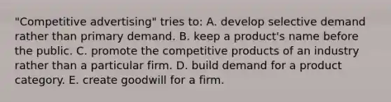 "Competitive advertising" tries to: A. develop selective demand rather than primary demand. B. keep a product's name before the public. C. promote the competitive products of an industry rather than a particular firm. D. build demand for a product category. E. create goodwill for a firm.