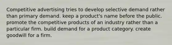 Competitive advertising tries to develop selective demand rather than primary demand. keep a product's name before the public. promote the competitive products of an industry rather than a particular firm. build demand for a product category. create goodwill for a firm.