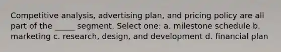 Competitive analysis, advertising plan, and pricing policy are all part of the _____ segment. Select one: a. milestone schedule b. marketing c. research, design, and development d. financial plan