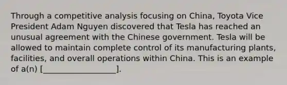 Through a competitive analysis focusing on China, Toyota Vice President Adam Nguyen discovered that Tesla has reached an unusual agreement with the Chinese government. Tesla will be allowed to maintain complete control of its manufacturing plants, facilities, and overall operations within China. This is an example of a(n) [__________________].