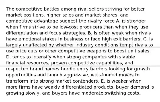 The competitive battles among rival sellers striving for better market positions, higher sales and market shares, and competitive advantage suggest the rivalry force A. is stronger when firms strive to be low-cost producers than when they use differentiation and focus strategies. B. is often weak when rivals have emotional stakes in business or face high exit barriers. C. is largely unaffected by whether industry conditions tempt rivals to use price cuts or other competitive weapons to boost unit sales. D. tends to intensify when strong companies with siaable financial resources, proven competitive capabilities, and respected brand names hurdle entry barriers looking for growth opportunities and launch aggressive, well-funded moves to transform into strong market contenders. E. is weaker when more firms have weakly differentiated products, buyer demand is growing slowly, and buyers have moderate switching costs.