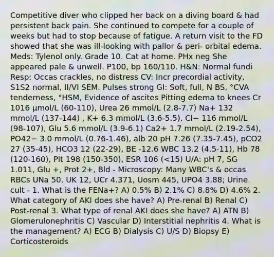 Competitive diver who clipped her back on a diving board & had persistent back pain. She continued to compete for a couple of weeks but had to stop because of fatigue. A return visit to the FD showed that she was ill-looking with pallor & peri- orbital edema. Meds: Tylenol only. Grade 10. Cat at home. PHx neg She appeared pale & unwell. P100, bp 160/110. H&N: Normal fundi Resp: Occas crackles, no distress CV: Incr precordial activity, S1S2 normal, II/VI SEM. Pulses strong GI: Soft, full, N BS, °CVA tenderness, °HSM, Evidence of ascites Pitting edema to knees Cr 1016 μmol/L (60-110), Urea 26 mmol/L (2.8-7.7) Na+ 132 mmol/L (137-144) , K+ 6.3 mmol/L (3.6-5.5), Cl− 116 mmol/L (98-107), Glu 5.6 mmol/L (3.9-6.1) Ca2+ 1.7 mmol/L (2.19-2.54), PO42− 3.0 mmol/L (0.76-1.46), alb 20 pH 7.26 (7.35-7.45), pCO2 27 (35-45), HCO3 12 (22-29), BE -12.6 WBC 13.2 (4.5-11), Hb 78 (120-160), Plt 198 (150-350), ESR 106 (<15) U/A: pH 7, SG 1.011, Glu +, Prot 2+, Bld - Microscopy: Many WBC's & occas RBCs UNa 50, UK 12, UCr 4.371, Uosm 445, UPO4 3.88; Urine cult - 1. What is the FENa+? A) 0.5% B) 2.1% C) 8.8% D) 4.6% 2. What category of AKI does she have? A) Pre-renal B) Renal C) Post-renal 3. What type of renal AKI does she have? A) ATN B) Glomerulonephritis C) Vascular D) Interstitial nephritis 4. What is the management? A) ECG B) Dialysis C) U/S D) Biopsy E) Corticosteroids