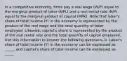 In a competitive economy, firms pay a real wage (W/P) equal to the marginal product of labor (MPL) and a real rental rate (R/P) equal to the marginal product of capital (MPK). Note that labor's share of total income (Y) in the economy is represented by the product of the real wage and the total quantity of labor employed. Likewise, capital's share is represented by the product of the real rental rate and the total quantity of capital employed. Use this information to answer the following questions. b. Labor's share of total income (Y) in the economy can be expressed as _____, and capital's share of total income can be expressed as _____